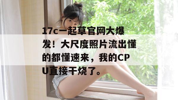 17c一起草官网大爆发！大尺度照片流出懂的都懂速来，我的CPU直接干烧了。