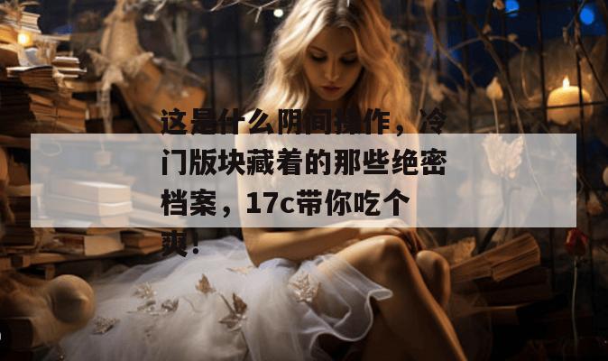 这是什么阴间操作，冷门版块藏着的那些绝密档案，17c带你吃个爽！