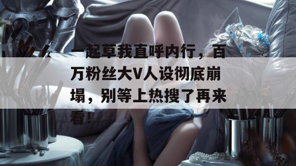 一起草我直呼内行，百万粉丝大V人设彻底崩塌，别等上热搜了再来看！