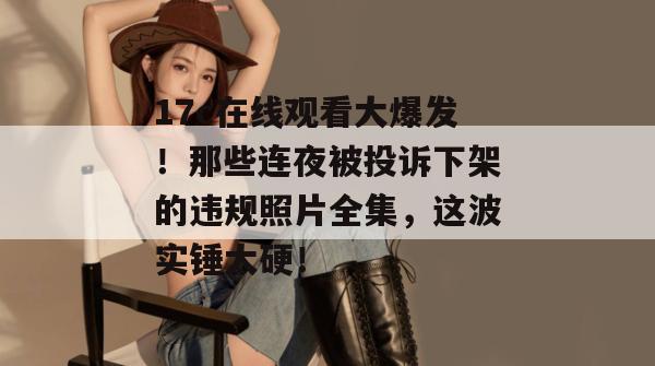 17c在线观看大爆发！那些连夜被投诉下架的违规照片全集，这波实锤太硬！