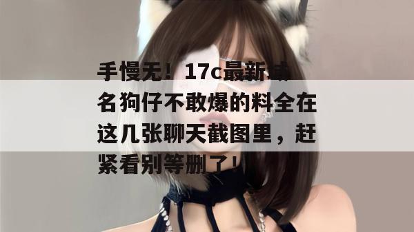 手慢无!17c最新域名狗仔不敢爆的料全在这几张聊天截图里,赶紧看别等删了!