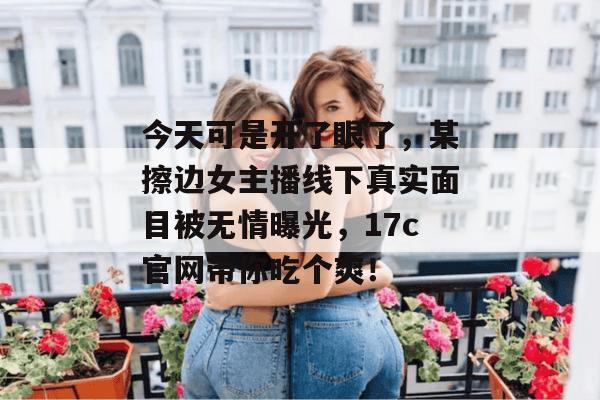 今天可是开了眼了,某擦边女主播线下真实面目被无情曝光,17c官网带你吃个爽!
