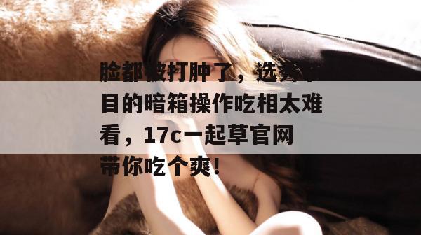 脸都被打肿了,选秀节目的暗箱操作吃相太难看,17c一起草官网带你吃个爽!