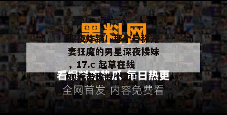 深夜炸锅!那个号称宠妻狂魔的男星深夜搂妹,17.c 起草在线观看带你吃个爽!