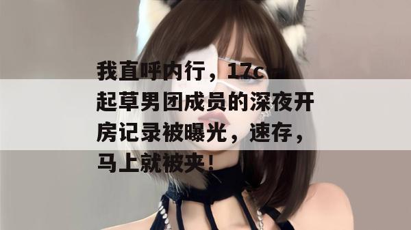 我直呼内行,17c一起草男团成员的深夜开房记录被曝光,速存,马上就被夹!