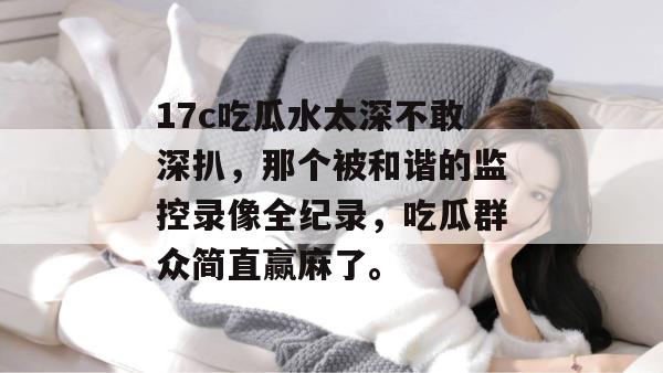 17c吃瓜水太深不敢深扒,那个被和谐的监控录像全纪录,吃瓜群众简直赢麻了。