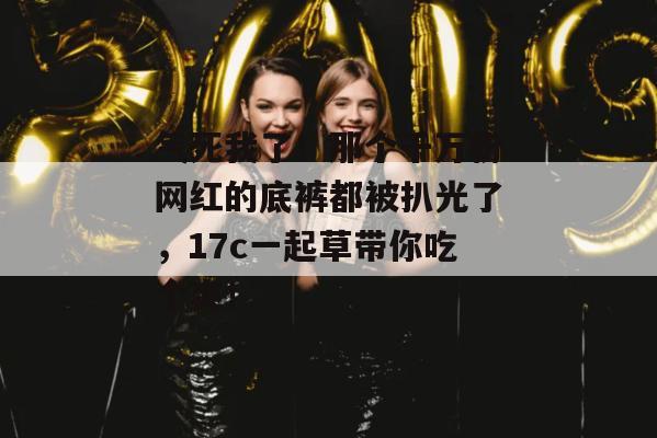 气死我了!那个千万粉网红的底裤都被扒光了,17c一起草带你吃个爽!