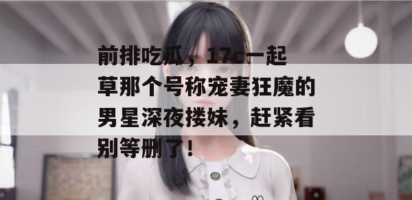 前排吃瓜,17c一起草那个号称宠妻狂魔的男星深夜搂妹,赶紧看别等删了!