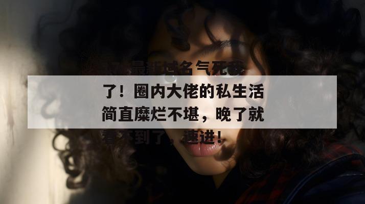 17c最新域名气死我了!圈内大佬的私生活简直糜烂不堪,晚了就看不到了,速进!