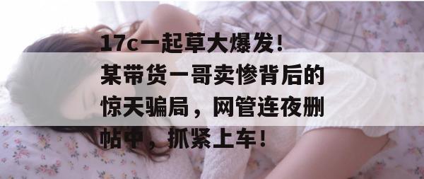 17c一起草大爆发！某带货一哥卖惨背后的惊天骗局，网管连夜删帖中，抓紧上车！