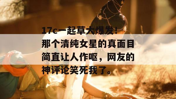 17c一起草大爆发！那个清纯女星的真面目简直让人作呕，网友的神评论笑死我了。