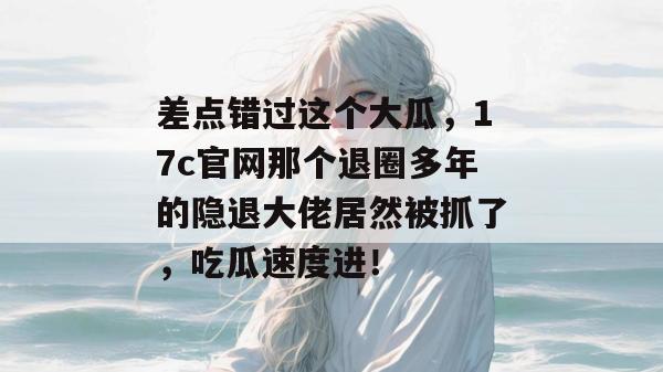 差点错过这个大瓜，17c官网那个退圈多年的隐退大佬居然被抓了，吃瓜速度进！