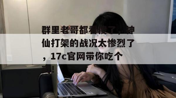 群里老哥都看傻了，神仙打架的战况太惨烈了，17c官网带你吃个爽！
