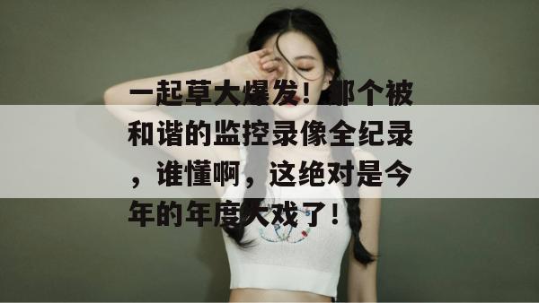 一起草大爆发！那个被和谐的监控录像全纪录，谁懂啊，这绝对是今年的年度大戏了！