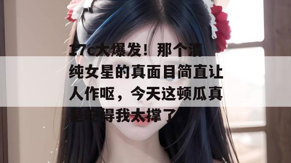 17c大爆发！那个清纯女星的真面目简直让人作呕，今天这顿瓜真是吃得我太撑了。