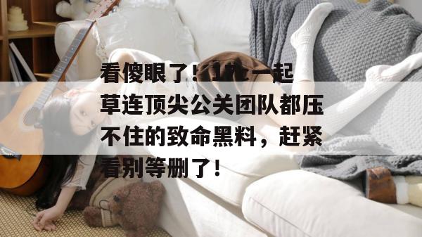 看傻眼了！17c一起草连顶尖公关团队都压不住的致命黑料，赶紧看别等删了！