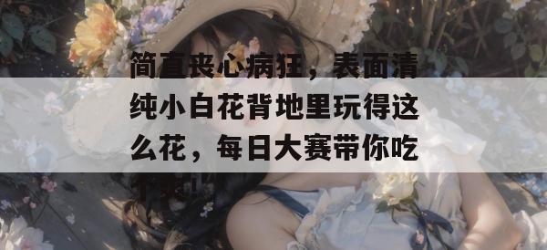 简直丧心病狂，表面清纯小白花背地里玩得这么花，每日大赛带你吃个爽！