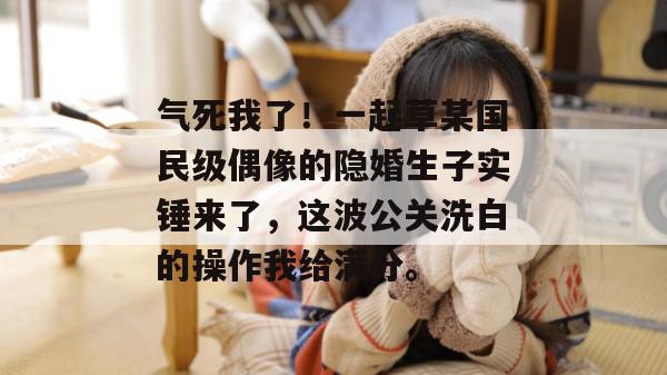 气死我了！一起草某国民级偶像的隐婚生子实锤来了，这波公关洗白的操作我给满分。