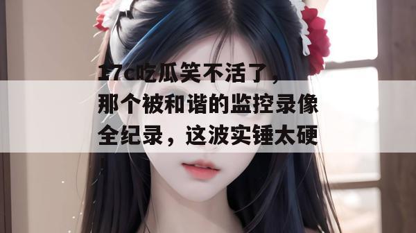 17c吃瓜笑不活了，那个被和谐的监控录像全纪录，这波实锤太硬！