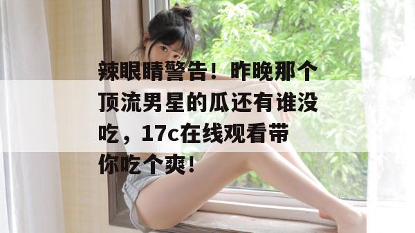 辣眼睛警告！昨晚那个顶流男星的瓜还有谁没吃，17c在线观看带你吃个爽！