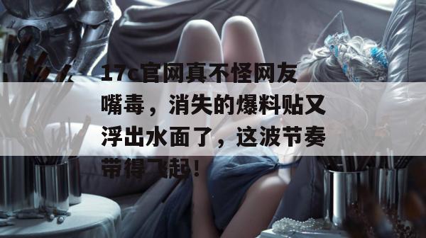 17c官网真不怪网友嘴毒，消失的爆料贴又浮出水面了，这波节奏带得飞起！