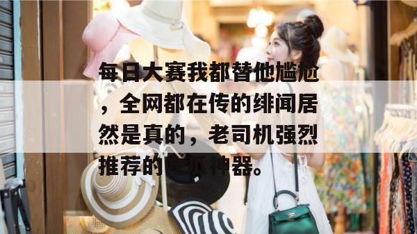 每日大赛我都替他尴尬，全网都在传的绯闻居然是真的，老司机强烈推荐的吃瓜神器。