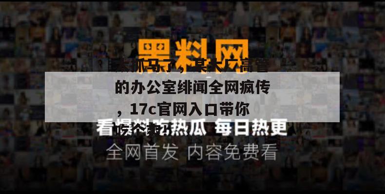 太抓马了，某大厂高管的办公室绯闻全网疯传，17c官网入口带你吃个爽！