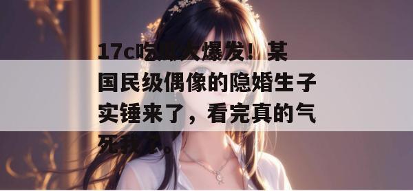 17c吃瓜大爆发！某国民级偶像的隐婚生子实锤来了，看完真的气死我了。