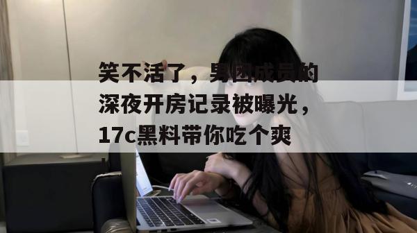 笑不活了，男团成员的深夜开房记录被曝光，17c黑料带你吃个爽！