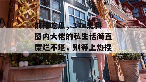 前排吃瓜，17c黑料圈内大佬的私生活简直糜烂不堪，别等上热搜了再来看！