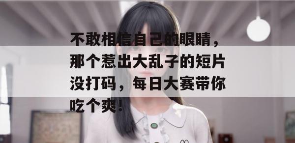不敢相信自己的眼睛,那个惹出大乱子的短片没打码,每日大赛带你吃个爽!