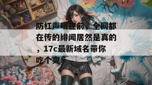 防杠声明在前，全网都在传的绯闻居然是真的，17c最新域名带你吃个爽！