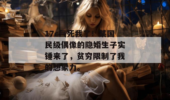 17c气死我了!某国民级偶像的隐婚生子实锤来了,贫穷限制了我的想象力。