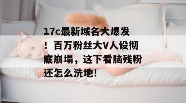 17c最新域名大爆发!百万粉丝大V人设彻底崩塌,这下看脑残粉还怎么洗地!