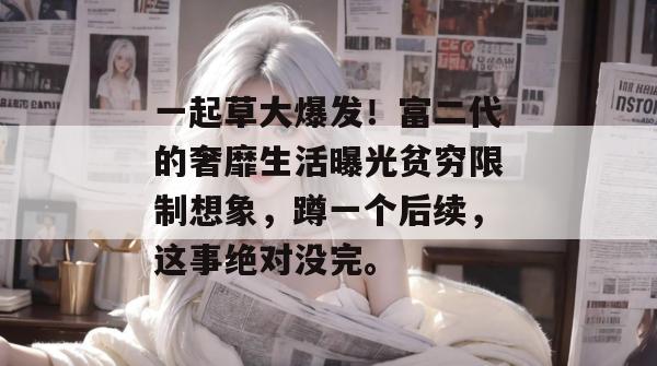 一起草大爆发!富二代的奢靡生活曝光贫穷限制想象,蹲一个后续,这事绝对没完。