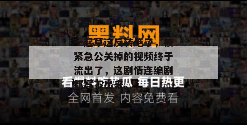 一起草这反转绝了,被紧急公关掉的视频终于流出了,这剧情连编剧都写不出来。