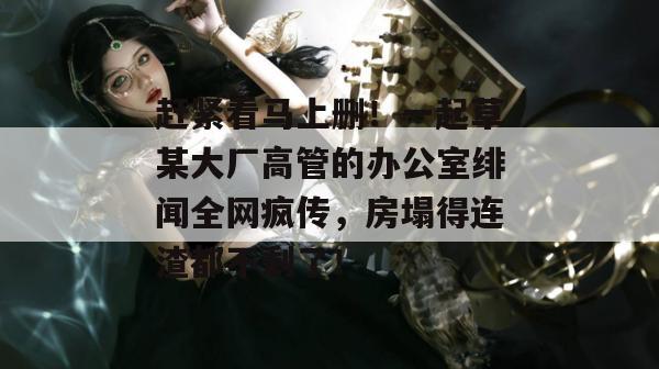 赶紧看马上删!一起草某大厂高管的办公室绯闻全网疯传,房塌得连渣都不剩了!