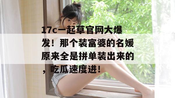 17c一起草官网大爆发!那个装富婆的名媛原来全是拼单装出来的,吃瓜速度进!