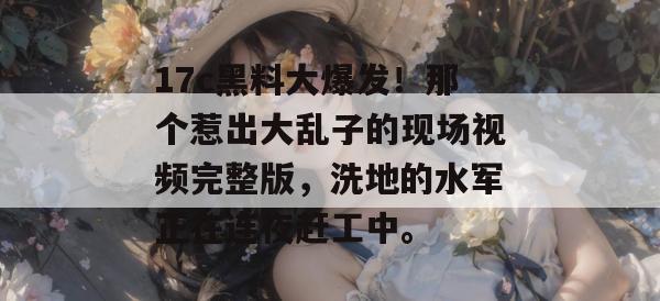 17c黑料大爆发!那个惹出大乱子的现场视频完整版,洗地的水军正在连夜赶工中。