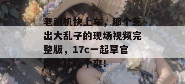 老司机快上车,那个惹出大乱子的现场视频完整版,17c一起草官网带你吃个爽!