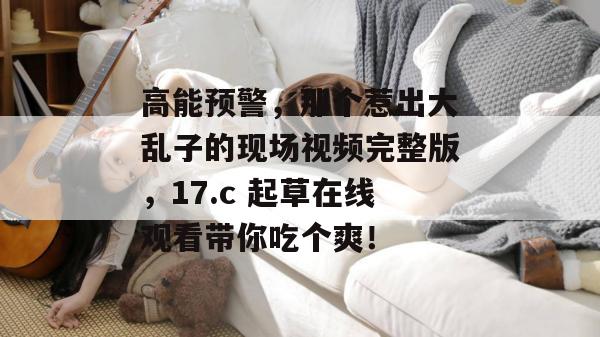 高能预警,那个惹出大乱子的现场视频完整版,17.c 起草在线观看带你吃个爽!