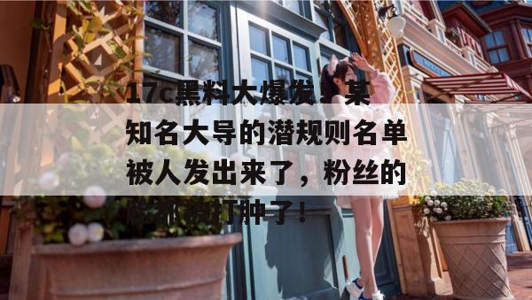 17c黑料大爆发!某知名大导的潜规则名单被人发出来了,粉丝的脸都被打肿了!