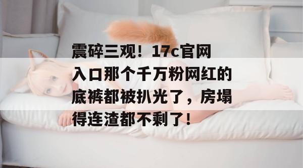 震碎三观!17c官网入口那个千万粉网红的底裤都被扒光了,房塌得连渣都不剩了!