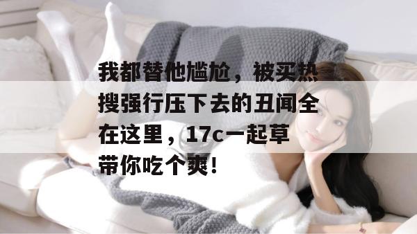 我都替他尴尬,被买热搜强行压下去的丑闻全在这里,17c一起草带你吃个爽!