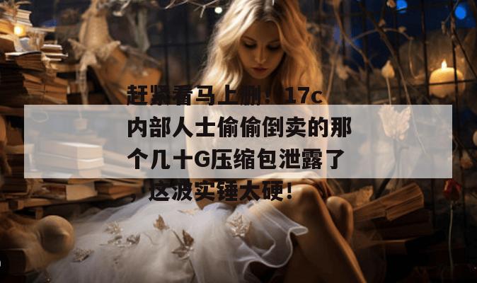 赶紧看马上删!17c内部人士偷偷倒卖的那个几十G压缩包泄露了,这波实锤太硬!