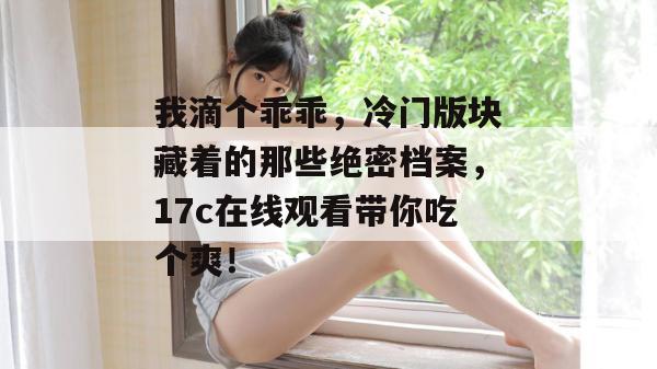 我滴个乖乖,冷门版块藏着的那些绝密档案,17c在线观看带你吃个爽!